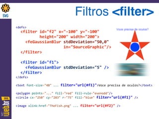 Filtros <ﬁlter>
<defs>	
  
	
  	
  <filter	
  id="f2"	
  x="-­‐100"	
  y="-­‐100"	
  	
  
	
  	
  	
  	
  	
  	
  	
  	
  	
  	
  height="200"	
  width="200"> 
	
  	
  	
  	
  <feGaussianBlur	
  stdDeviation="50,0"	
  	
  
	
  	
  	
  	
  	
  	
  	
  	
  	
  	
  	
  	
  	
  	
  	
  	
  	
  	
  	
  	
  in="SourceGraphic"/> 
	
  	
  </filter>	
  
 
	
  	
  <filter	
  id="f1"> 
	
  	
  	
  	
  <feGaussianBlur	
  stdDeviation="5"	
  /> 
	
  	
  </filter> 
</defs>	
  
 
<text	
  font-­‐size="48"	
  ...	
  filter="url(#f1)">Voce	
  precisa	
  de	
  oculos?</text>	
  
 
<polygon	
  points="..."	
  fill="red"	
  fill-­‐rule="evenodd"/> 
<circle	
  cx="250"	
  cy="283"	
  r="75"	
  fill="blue"	
  filter="url(#f1)"	
  /> 
 
<image	
  xlink:href="TheFish.png"	
  ...	
  filter="url(#f2)"	
  />
 