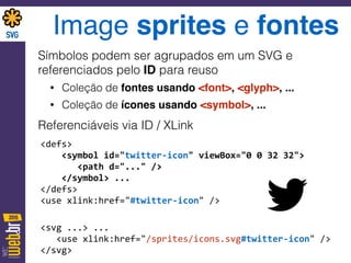 Image sprites e fontes
Símbolos podem ser agrupados em um SVG e
referenciados pelo ID para reuso
• Coleção de fontes usando <font>, <glyph>, ...
• Coleção de ícones usando <symbol>, ...
Referenciáveis via ID / XLink
<defs>	
   
	
  	
  	
  	
  <symbol	
  id="twitter-­‐icon"	
  viewBox="0	
  0	
  32	
  32"> 
	
  	
  	
  	
  	
  	
  	
  <path	
  d="..."	
  /> 
	
  	
  	
  	
  </symbol>	
  ... 
</defs> 
<use	
  xlink:href="#twitter-­‐icon"	
  />	
  
<svg	
  ...>	
  ... 
	
  	
  	
  <use	
  xlink:href="/sprites/icons.svg#twitter-­‐icon"	
  /> 
</svg>
 