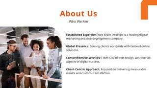 Established Expertise: Web Brain InfoTech is a leading digital
marketing and web development company.
Global Presence: Serving clients worldwide with tailored online
solutions.
Comprehensive Services: From SEO to web design, we cover all
aspects of digital success.
Client-Centric Approach: Focused on delivering measurable
results and customer satisfaction.
About Us
Who We Are
 