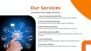 1. Search Engine Optimization (SEO):
Enhance your website’s visibility and ranking on search engines.
2. Pay-Per-Click (PPC) Advertising:
Drive targeted traffic with cost-effective paid ad campaigns.
3. Web Design & Development:
Create user-friendly and visually stunning websites that convert.
4. Social Media Marketing (SMM):
Boost your brand’s presence on platforms like Facebook, Instagram, and
LinkedIn.
5. Content Marketing:
Engage audiences with high-quality, relevant, and impactful content.
6. E-Commerce Solutions:
Build and optimize online stores to maximize sales and revenue.
Our Services
Comprehensive Digital Solutions
 