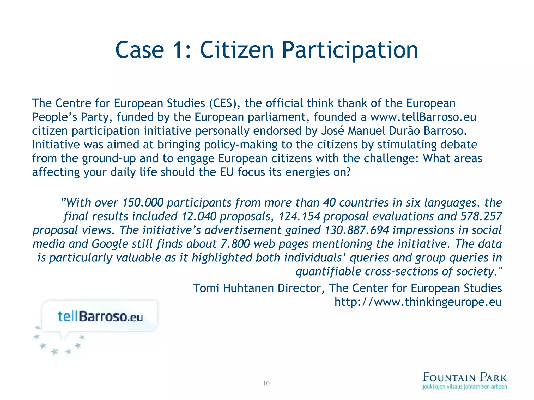 Case 1: Citizen Participation The Centre for European Studies (CES), the official think thank of the European People’s Party, funded by the European parliament, founded a www.tellBarroso.eu citizen participation initiative personally endorsed by José Manuel Durão Barroso. Initiative was aimed at bringing policy-making to the citizens by stimulating debate from the ground-up and to engage European citizens with the challenge: What areas affecting your daily life should the EU focus its energies on? ” With over 150.000 participants from more than 40 countries in six languages, the final results included 12.040 proposals, 124.154 proposal evaluations and 578.257 proposal views. The initiative ’ s advertisement gained 130.887.694 impressions in social media and Google still finds about 7.800 web pages mentioning the initiative. The data is particularly valuable as it highlighted both individuals ’  queries and group queries in quantifiable cross-sections of society.&quot; Tomi Huhtanen  Director, The Center for European Studies http://www.thinkingeurope.eu 