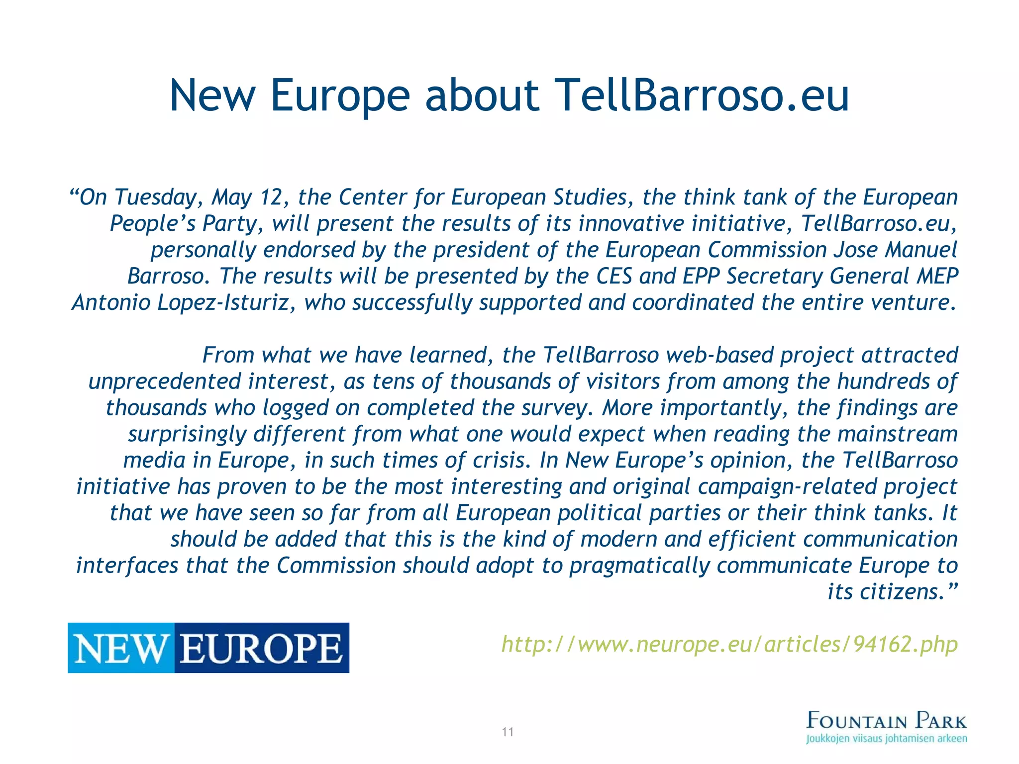 New Europe about TellBarroso.eu “ On Tuesday, May 12, the Center for European Studies, the think tank of the European People ’ s Party, will present the results of its innovative initiative, TellBarroso.eu, personally endorsed by the president of the European Commission Jose Manuel Barroso. The results will be presented by the CES and EPP Secretary General MEP Antonio Lopez-Isturiz, who successfully supported and coordinated the entire venture. From what we have learned, the TellBarroso web-based project attracted unprecedented interest, as tens of thousands of visitors from among the hundreds of thousands who logged on completed the survey. More importantly, the findings are surprisingly different from what one would expect when reading the mainstream media in Europe, in such times of crisis. In New Europe ’ s opinion, the TellBarroso initiative has proven to be the most interesting and original campaign-related project that we have seen so far from all European political parties or their think tanks. It should be added that this is the kind of modern and efficient communication interfaces that the Commission should adopt to pragmatically communicate Europe to its citizens. ” http:// www.neurope.eu /articles/94162.php 