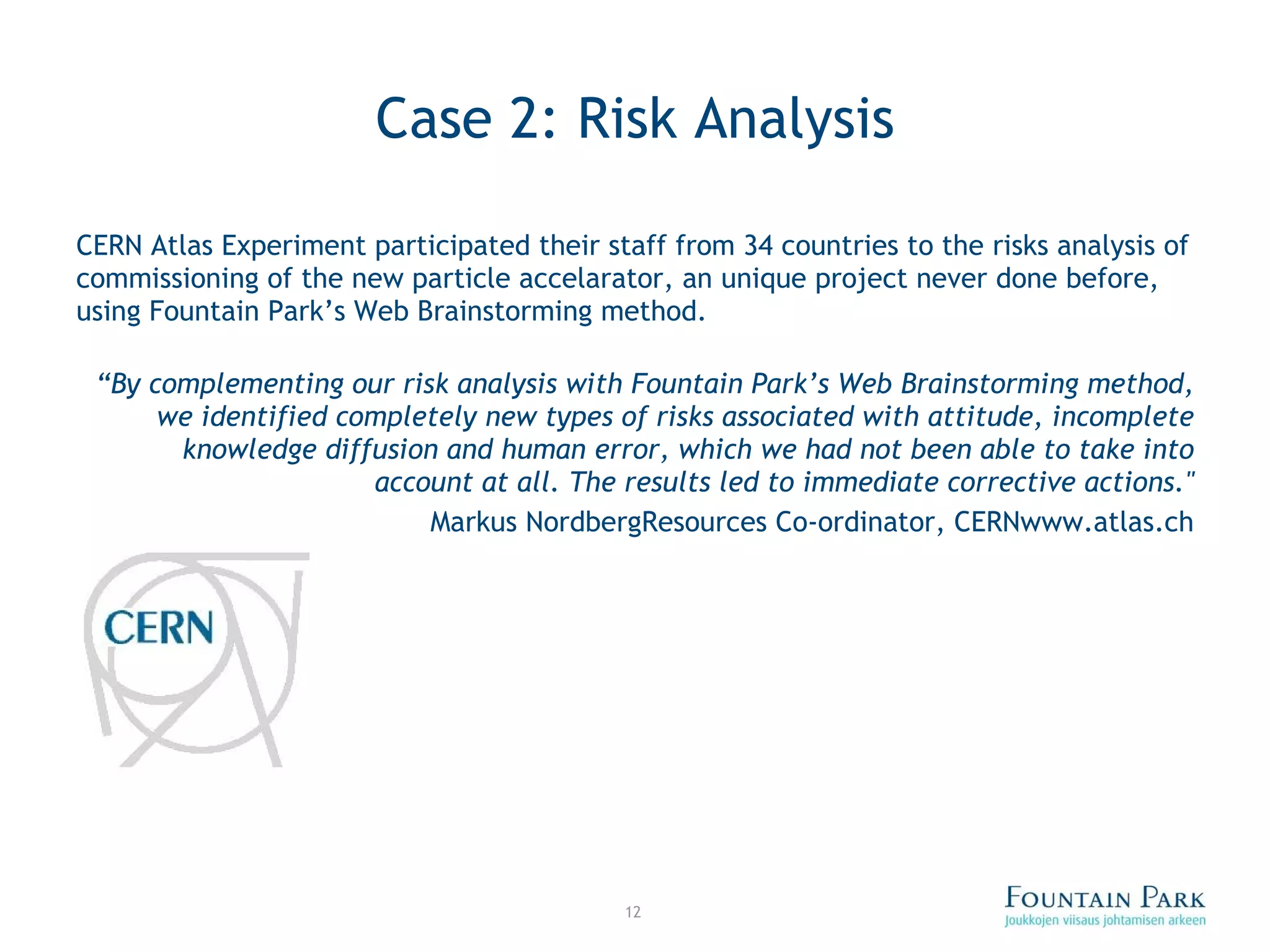 Case 2: Risk Analysis CERN Atlas Experiment participated their staff from 34 countries to the risks analysis of commissioning of the new particle accelarator, an unique project never done before, using Fountain Park’s Web Brainstorming method. “ By complementing our risk analysis with Fountain Park’s Web Brainstorming method, we identified completely new types of risks associated with attitude, incomplete knowledge diffusion and human error, which we had not been able to take into account at all. The results led to immediate corrective actions.&quot; Markus Nordberg Resources Co-ordinator, CERN www.atlas.ch 