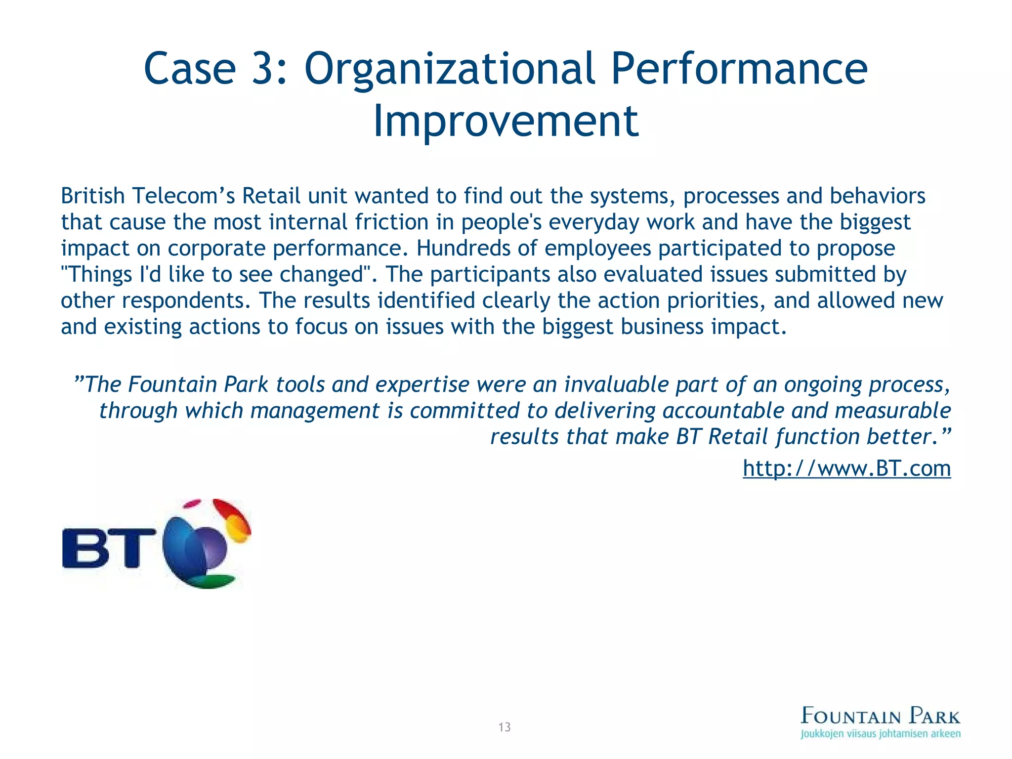Case 3: Organizational Performance Improvement British Telecom’s Retail unit wanted to find out the systems, processes and behaviors that cause the most internal friction in people's everyday work and have the biggest impact on corporate performance. Hundreds of employees participated to propose &quot;Things I'd like to see changed&quot;. The participants also evaluated issues submitted by other respondents. The results identified clearly the action priorities, and allowed new and existing actions to focus on issues with the biggest business impact. ” The Fountain Park tools and expertise were an invaluable part of an ongoing process, through which management is committed to delivering accountable and measurable results that make BT Retail function better.” http://www.BT.com 