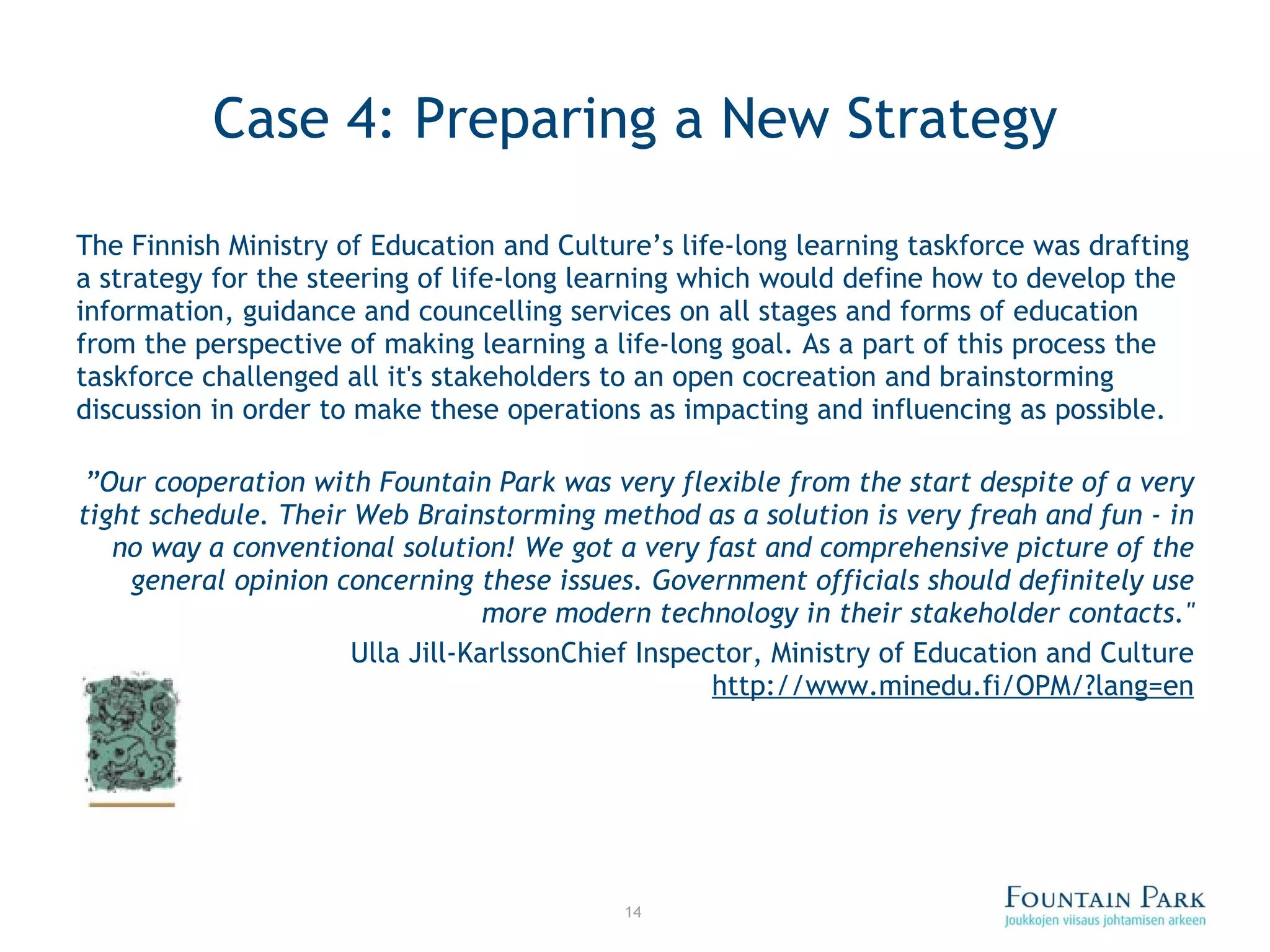 Case 4: Preparing a New Strategy The Finnish Ministry of Education and Culture’s life-long learning taskforce was drafting a strategy for the steering of life-long learning which would define how to develop the information, guidance and councelling services on all stages and forms of education from the perspective of making learning a life-long goal. As a part of this process the taskforce challenged all it's stakeholders to an open cocreation and brainstorming discussion in order to make these operations as impacting and influencing as possible. ” Our cooperation with Fountain Park was very flexible from the start despite of a very tight schedule. Their Web Brainstorming method as a solution is very freah and fun - in no way a conventional solution! We got a very fast and comprehensive picture of the general opinion concerning these issues. Government officials should definitely use more modern technology in their stakeholder contacts.&quot; Ulla Jill-Karlsson Chief Inspector, Ministry of Education and Culture  http://www.minedu.fi/OPM/?lang=en 
