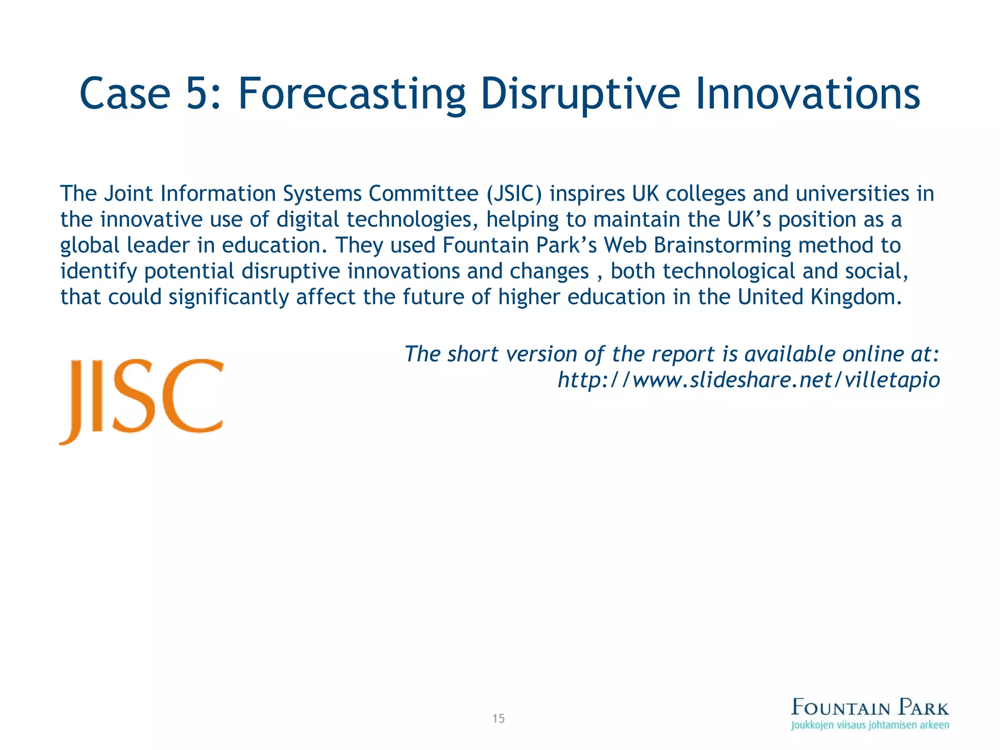 Case 5: Forecasting Disruptive Innovations The Joint Information Systems Committee (JSIC) inspires UK colleges and universities in the innovative use of digital technologies, helping to maintain the UK’s position as a global leader in education. They used Fountain Park’s Web Brainstorming method to identify potential disruptive innovations and changes , both technological and social, that could significantly affect the future of higher education in the United Kingdom. The short version of the report is available online at: http://www.slideshare.net/villetapio 