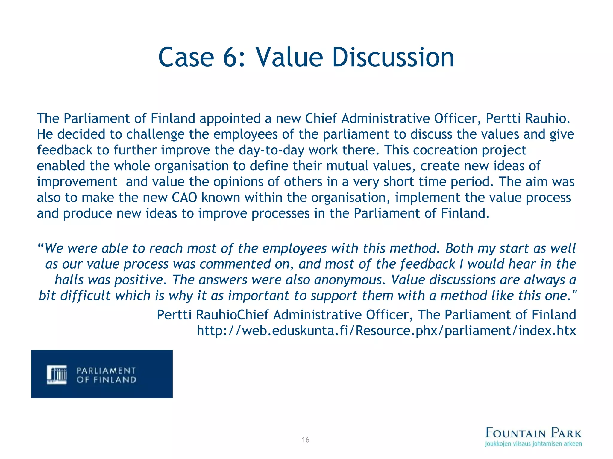 Case 6: Value Discussion The Parliament of Finland appointed a new Chief Administrative Officer, Pertti Rauhio. He decided to challenge the employees of the parliament to discuss the values and give feedback to further improve the day-to-day work there. This cocreation project enabled the whole organisation to define their mutual values, create new ideas of improvement  and value the opinions of others in a very short time period. The aim was also to make the new CAO known within the organisation, implement the value process and produce new ideas to improve processes in the Parliament of Finland. “ We were able to reach most of the employees with this method. Both my start as well as our value process was commented on, and most of the feedback I would hear in the halls was positive. The answers were also anonymous. Value discussions are always a bit difficult which is why it as important to support them with a method like this one.&quot; Pertti Rauhio Chief Administrative Officer, The Parliament of Finland http://web.eduskunta.fi/Resource.phx/parliament/index.htx 