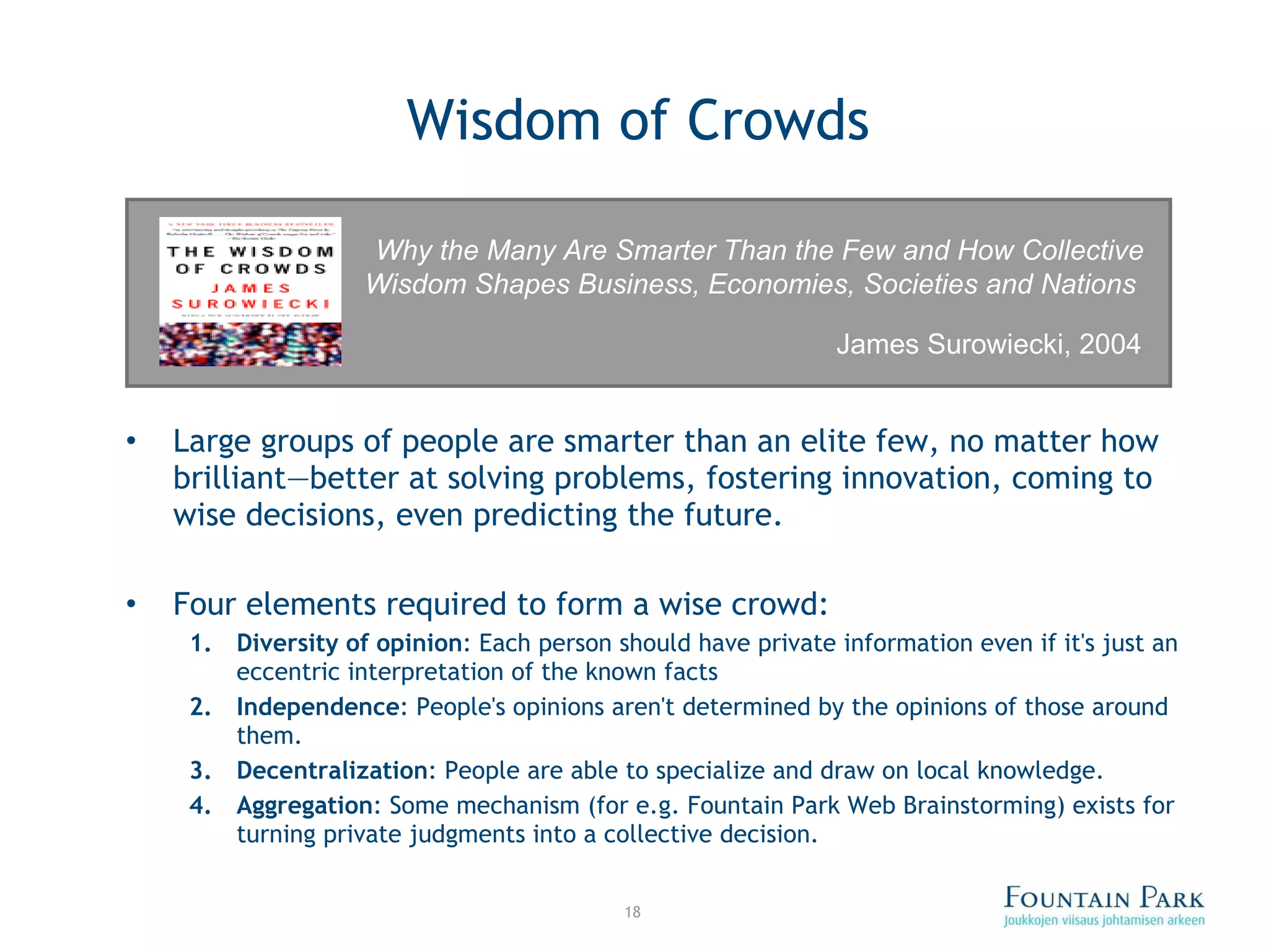 Wisdom of Crowds Large groups of people are smarter than an elite few, no matter how brilliant—better at solving problems, fostering innovation, coming to wise decisions, even predicting the future. Four elements required to form a wise crowd: Diversity of opinion :  Each person should have private information even if it's just an eccentric interpretation of the known facts Independence :  People's opinions aren't determined by the opinions of those around them. Decentralization :  People are able to specialize and draw on local knowledge. Aggregation :  Some mechanism (for e.g. Fountain Park Web Brainstorming) exists for turning private judgments into a collective decision. Why the Many Are Smarter Than the Few and How Collective Wisdom Shapes Business, Economies, Societies and Nations   James Surowiecki, 2004 