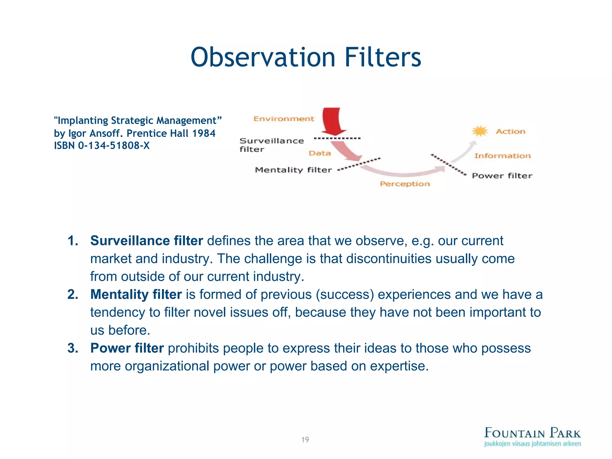 Observation Filters &quot;Implanting Strategic Management ” by Igor Ansoff. Prentice Hall 1984 ISBN 0-134-51808-X   Surveillance filter  defines the area that we observe, e.g. our current market and industry. The challenge is that discontinuities usually come from outside of our current industry.  Mentality filter  is formed of previous (success) experiences and we have a tendency to filter novel issues off, because they have not been important to us before.  Power filter  prohibits people to express their ideas to those who possess more organizational power or power based on expertise.  