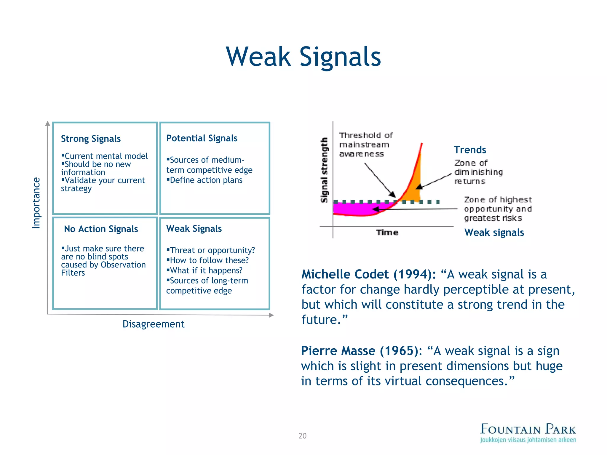 Weak Signals Michelle Codet (1994):  “A weak signal is a factor for change hardly perceptible at present, but which will constitute a strong trend in the future.” Pierre Masse (1965) :  “A weak signal is a sign which is slight in present dimensions but huge in terms of its virtual consequences.” Trends Weak signals Importance Disagreement Strong Signals   Current mental model Should be no new information Validate your current strategy Potential Signals Sources of medium-term competitive edge  Define action plans Weak Signals Threat or opportunity? How to follow these?  What if it happens? Sources of long-term competitive edge No Action Signals Just make sure there are no blind spots caused by Observation Filters 