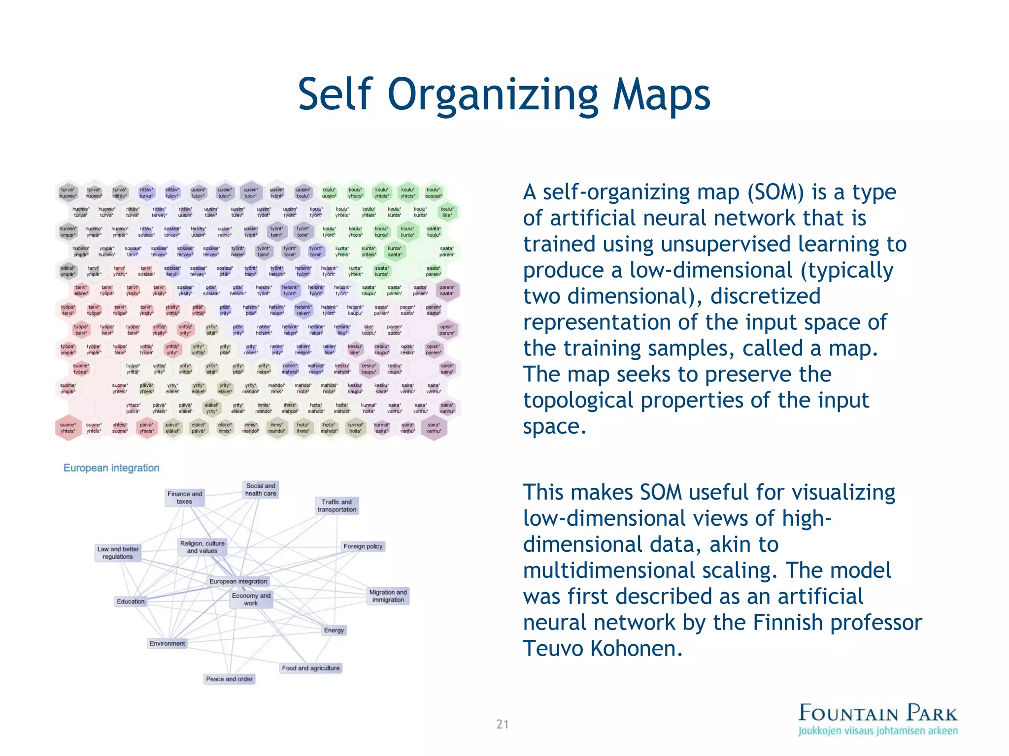 Self Organizing Maps A self-organizing map (SOM) is a type of artificial neural network that is trained using unsupervised learning to produce a low-dimensional (typically two dimensional), discretized representation of the input space of the training samples, called a map. The map seeks to preserve the topological properties of the input space. This makes SOM useful for visualizing low-dimensional views of high-dimensional data, akin to multidimensional scaling. The model was first described as an artificial neural network by the Finnish professor Teuvo Kohonen. 