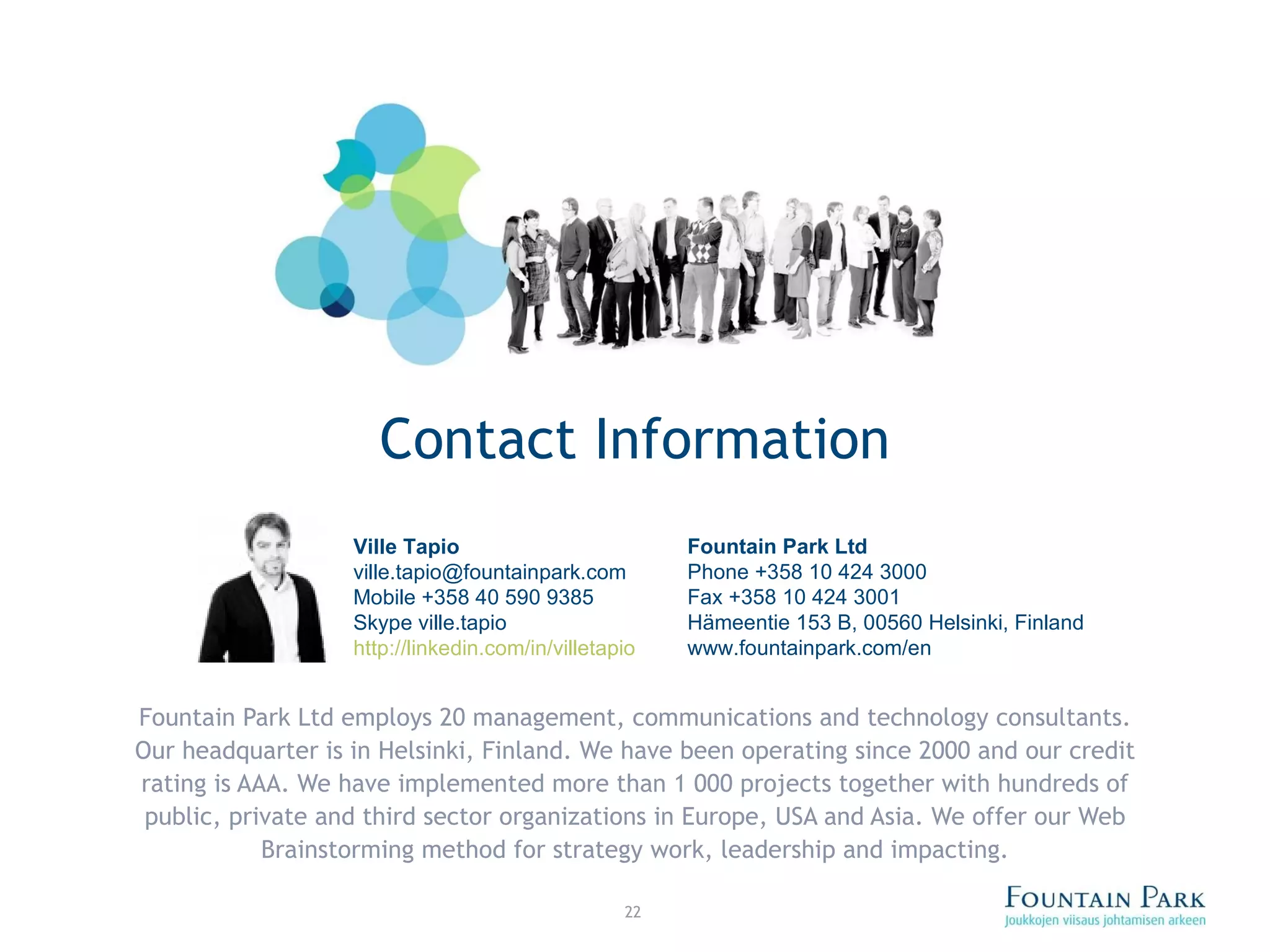 Contact Information Fountain Park Ltd employs 20 management, communications and technology consultants. Our headquarter is in Helsinki, Finland. We have been operating since 2000 and our credit rating is AAA. We have implemented more than 1 000 projects together with hundreds of public, private and third sector organizations in Europe, USA and Asia. We offer our Web Brainstorming method for strategy work, leadership and impacting. Ville Tapio [email_address] Mobile +358 40 590 9385 Skype ville.tapio http://linkedin.com/in/villetapio Fountain Park Ltd Phone +358 10 424 3000 Fax +358 10 424 3001 Hämeentie 153 B, 00560 Helsinki, Finland www.fountainpark.com/en 