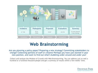 Web Brainstorming Are you planning a policy paper? Preparing a new strategy? Committing stakeholders to change? Collecting opinions of staff or citizens? Perhaps you have just started in your new position, and want to find out what’s bubbling under around and under you? Collect and analyze the Wisdom of Crowds with Web Brainstorming. You can address just as well a hundred or a hundred thousand people and get a summary of results within a few weeks’ time. 