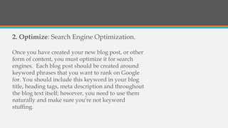 2. Optimize: Search Engine Optimization.
Once you have created your new blog post, or other
form of content, you must optimize it for search
engines. Each blog post should be created around
keyword phrases that you want to rank on Google
for. You should include this keyword in your blog
title, heading tags, meta description and throughout
the blog text itself; however, you need to use them
naturally and make sure you're not keyword
stuffing.
 