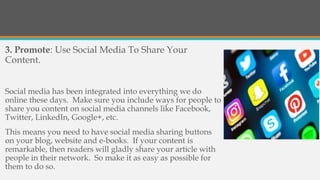 3. Promote: Use Social Media To Share Your
Content.
Social media has been integrated into everything we do
online these days. Make sure you include ways for people to
share you content on social media channels like Facebook,
Twitter, LinkedIn, Google+, etc.
This means you need to have social media sharing buttons
on your blog, website and e-books. If your content is
remarkable, then readers will gladly share your article with
people in their network. So make it as easy as possible for
them to do so.
 