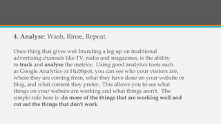 4. Analyse: Wash, Rinse, Repeat.
Once thing that gives web branding a leg up on traditional
advertising channels like TV, radio and magazines, is the ability
to track and analyse the metrics. Using good analytics tools such
as Google Analytics or HubSpot, you can see who your visitors are,
where they are coming from, what they have done on your website or
blog, and what content they prefer. This allows you to see what
things on your website are working and what things aren't. The
simple rule here is: do more of the things that are working well and
cut out the things that don't work
 