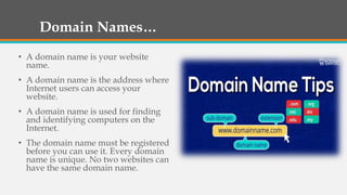 Domain Names…
• A domain name is your website
name.
• A domain name is the address where
Internet users can access your
website.
• A domain name is used for finding
and identifying computers on the
Internet.
• The domain name must be registered
before you can use it. Every domain
name is unique. No two websites can
have the same domain name.
 