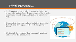Portal Presence…
• A Web portal is a specially designed website that
brings information from diverse sources, like emails,
forums and search engines, together in a uniform
way.
• It is required to create and maintain the web portal
that is being developed for the web designing of
brand.
• It brings all the required data from each medium
and delivers the information.
 