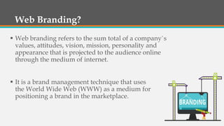 Web Branding?
 Web branding refers to the sum total of a company`s
values, attitudes, vision, mission, personality and
appearance that is projected to the audience online
through the medium of internet.
 It is a brand management technique that uses
the World Wide Web (WWW) as a medium for
positioning a brand in the marketplace.
 