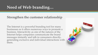 Need of Web branding…
Strengthen the customer relationship
The Internet is a powerful branding tool for many
businesses as it offers numerous ways to promote a
business. Interactivity as one of the natures of the
Internet helps companies communicate the brand
messages instantly and talk to consumers directly,
generating exclusive and individual interactions with
them.
 