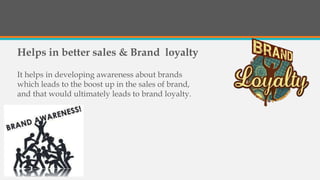 Helps in better sales & Brand loyalty
It helps in developing awareness about brands
which leads to the boost up in the sales of brand,
and that would ultimately leads to brand loyalty.
 