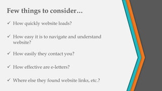 Few things to consider…
 How quickly website loads?
 How easy it is to navigate and understand
website?
 How easily they contact you?
 How effective are e-letters?
 Where else they found website links, etc.?
 