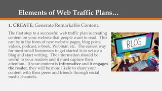 Elements of Web Traffic Plans…
1. CREATE: Generate Remarkable Content.
The first step to a successful web traffic plan is creating
content on your website that people want to read. This
can be in the form of new website pages, blog posts,
videos, podcast, e-book, Webinar, etc. The easiest way
for most small businesses to get started is to set up a
blog and start writing. The information should be
useful to your readers and it must capture their
attention. If your content is informative and it engages
the reader, they will be more likely to share your
content with their peers and friends through social
media channels.
 