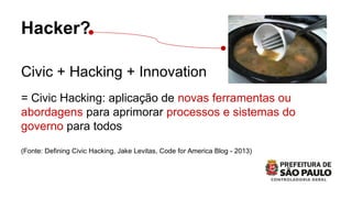 Hacker?
Civic + Hacking + Innovation
= Civic Hacking: aplicação de novas ferramentas ou
abordagens para aprimorar processos e sistemas do
governo para todos
(Fonte: Defining Civic Hacking, Jake Levitas, Code for America Blog - 2013)
 