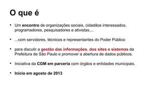 O que é

Um encontro de organizações sociais, cidadãos interessados,
programadores, pesquisadores e ativistas....

...com servidores, técnicos e representantes do Poder Público

para discutir a gestão das informações, dos sites e sistemas da
Prefeitura de São Paulo e promover a abertura de dados públicos.

Iniciativa da CGM em parceria com órgãos e entidades municipais.

Início em agosto de 2013
 