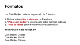 Formatos
Um Café Hacker pode ser organizado de 3 formas:
1. Debate sobre sites e sistemas da Prefeitura
2. “Papo com Dados” e informações sobre políticas públicas
3. Troca de ideias sobre Ferramentas e experiências
#VemPorAí o Café Hacker 2.0
Café Hacker Debate
Café Hacker Mutirão
Café Hacker Oficina...
 