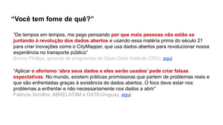 “De tempos em tempos, me pego pensando por que mais pessoas não estão se
juntando à revolução dos dados abertos e usando essa matéria prima do século 21
para criar inovações como o CityMapper, que usa dados abertos para revolucionar nossa
experiência no transporte público”
Briony Phillips, gerente de programas do Open Data Institute (ODI), aqui
“Aplicar o aforismo ‘abra seus dados e eles serão usados’ pode criar falsas
expectativas. No mundo, existem práticas promissoras que partem de problemas reais e
que são enfrentadas graças à existência de dados abertos. O foco deve estar nos
problemas a enfrentar e não necessariamente nos dados a abrir”
Fabrizio Scrollini, ABRELATAM e DATA Uruguay, aqui
“Você tem fome de quê?”
 