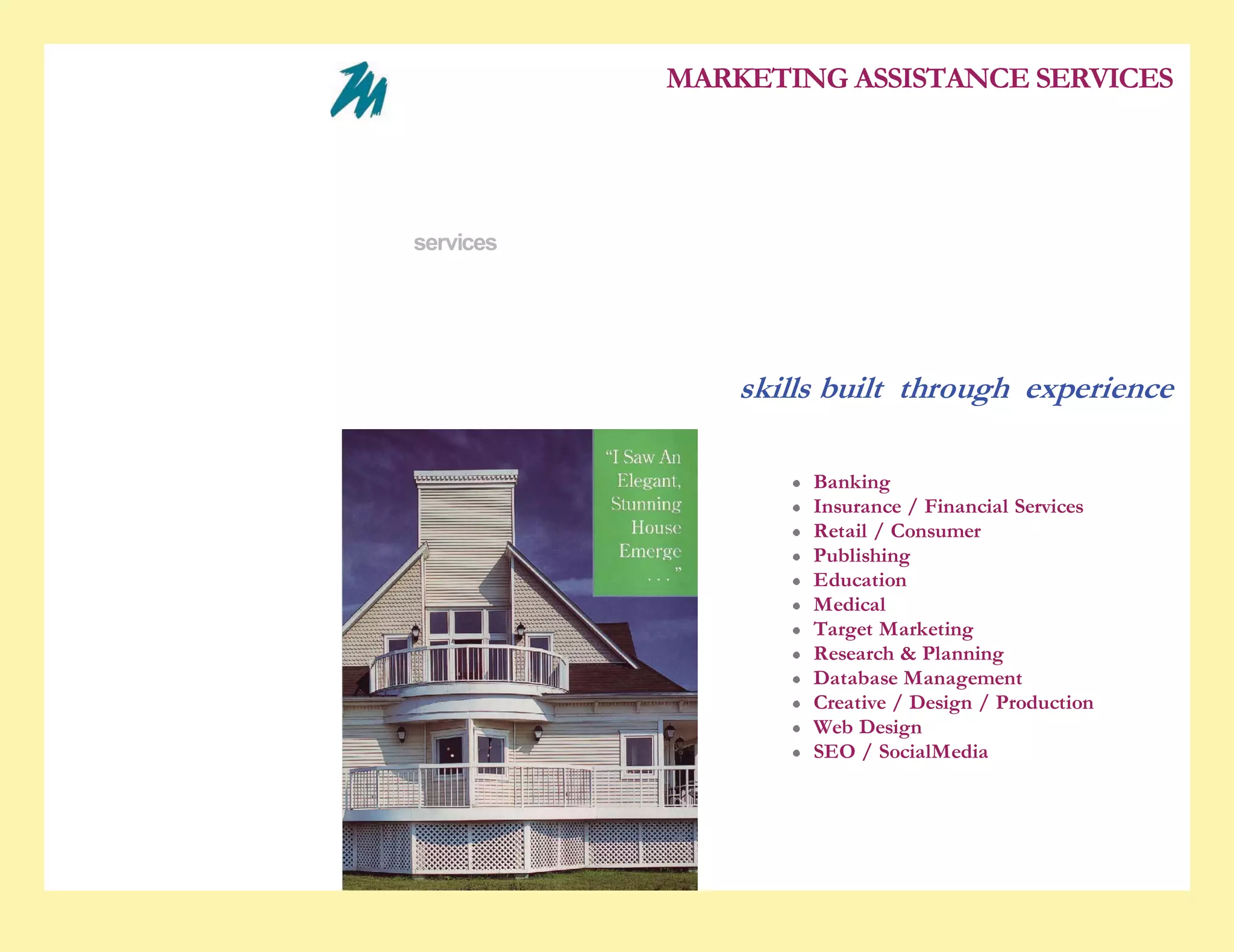5/28/2010                                                          Industries


                                                                                MARKETING ASSISTANCE SERVICES

                                                  who we are
                                                  experience
                                                  services
                                                  the difference
                                                  contact us

                                                                                    skills built through experience

                                                                                         Banking
                                                                                         Insurance / Financial Services
                                                                                         Retail / Consumer
                                                                                         Publishing
                                                                                         Education
                                                                                         Medical
                                                                                         Target Marketing
                                                                                         Research & Planning
                                                                                         Database Management
                                                                                         Creative / Design / Production
                                                                                         Web Design
                                                                                         SEO / SocialMedia




http://www.marketassistance.net/Industries.html                                                                           1/2
 
