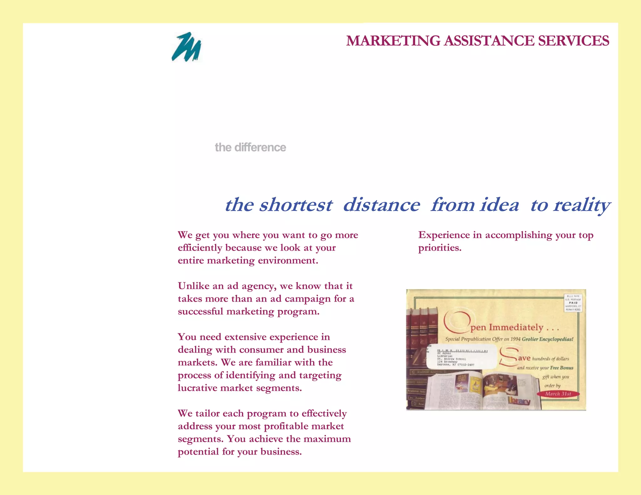 5/28/2010                                                            the difference


                                                                                      MARKETING ASSISTANCE SERVICES

                                                    who we are
                                                    experience
                                                    services
                                                    the difference
                                                    contact us


                                                     the shortest distance from idea to reality
                                        We get you where you want to go more                 Experience in accomplishing your top
                                        efficiently because we look at your                  priorities.
                                        entire marketing environment.

                                        Unlike an ad agency, we know that it
                                        takes more than an ad campaign for a
                                        successful marketing program.

                                        You need extensive experience in
                                        dealing with consumer and business
                                        markets. We are familiar with the
                                        process of identifying and targeting
                                        lucrative market segments.

                                        We tailor each program to effectively
                                        address your most profitable market
                                        segments. You achieve the maximum
                                        potential for your business.

www.marketassistance.net/the_difference_7JK3.html                                                                                   1/2
 