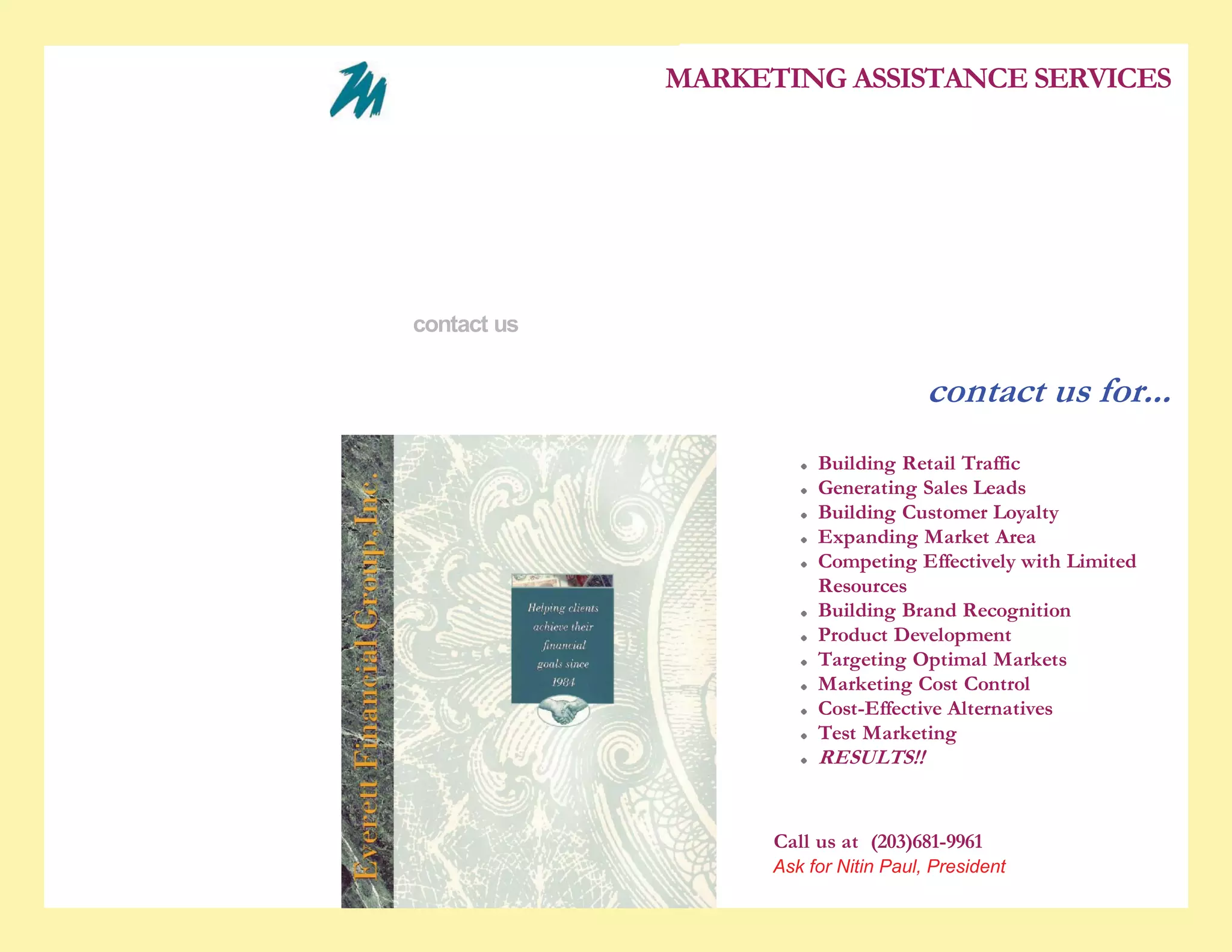 5/28/2010                                                       contact us


                                                                             MARKETING ASSISTANCE SERVICES

                                               who we are
                                               experience
                                               services
                                               the difference
                                               contact us


                                                                                                      contact us for...
                                                                                        Building Retail Traffic
                                                                                        Generating Sales Leads
                                                                                        Building Customer Loyalty
                                                                                        Expanding Market Area
                                                                                        Competing Effectively with Limited
                                                                                        Resources
                                                                                        Building Brand Recognition
                                                                                        Product Development
                                                                                        Targeting Optimal Markets
                                                                                        Marketing Cost Control
                                                                                        Cost-Effective Alternatives
                                                                                        Test Marketing
                                                                                        RESULTS!!


                                                                                   Call us at (203)681-9961
                                                                                   Click here to email us
                                                                                   Ask for Nitin Paul, President

www.marketassistance.net/Home_Page_XH7X.html                                                                                 1/2
 