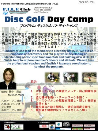 CODE NO: FC01
Fukuoka International Language Exchange Club (FILE)
                             Email: info@fileclub.jp
                             Phone: 080-42880663
                             http://fileclub.jp




  Disc Golf Day Camp
                 プログラム： ディスクゴルフ・デイ・キャンプ

キャンプに参加して健康的な生活を体験しませんか？キャンプで
ディスクゴルフの基本を学びながら、チームワークやフェアプレ
イ精神を身につけましょう。キャンプでは、ディスクゴルフの専
門コーチと、英語・日本語を話す交流スタッフによって活動をサ
                           ポートします。
  Encourage and lead the members to a healthy lifestyle. We put an
      emphasis on teamwork and fair play while developing an
understanding of disc sport fundamentals and building new skills. FILE
 Club is here to explore member’s talents and attitude. We will have
   the professional coaches and English / Japanese coordinator to
                         conduct the program.



                          目的:


Name: 野中 麻由               1. スローとパットの練習によって、自己鍛錬を学
     NONAKA Mayu             ぶ。
                          2. 協力精神を養い、チームワークを築く。
九州オープン優勝                  3. ディスクゴルフの基礎を理解し、新しい技術を
2009年 アジアオー                  習得する。
プン優勝                      4. 参加者の才能を開発し、適切な態度を養う。
高知オープン優勝                  5. 参加者を健康的なライフスタイルへ導く。
 