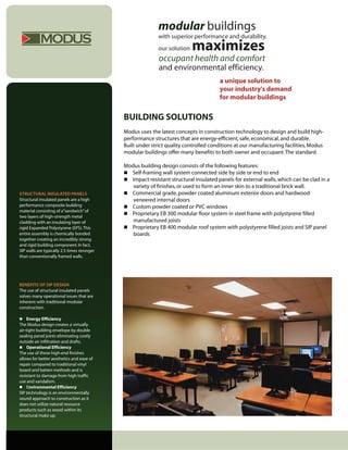 modular buildings
           MODUS                                            with superior performance and durability.
                                                            our solution   maximizes
                                                            occupant health and comfort
                                                            and environmental efficiency.
                                                                                      a unique solution to
                                                                                      your industry's demand
                                                                                      for modular buildings


                                             BUILDING SOLUTIONS
                                             Modus uses the latest concepts in construction technology to design and build high-
                                             performance structures that are energy-efficient, safe, economical, and durable.
                                             Built under strict quality controlled conditions at our manufacturing facilities, Modus
                                             modular buildings offer many benefits to both owner and occupant. The standard

                                             Modus building design consists of the following features:
                                              Self-framing wall system connected side by side or end to end
                                              Impact resistant structural insulated panels for external walls, which can be clad in a
                                                variety of finishes, or used to form an inner skin to a traditional brick wall.
STRUCTURAL INSULATED PANELS                   Commercial grade, powder coated aluminum exterior doors and hardwood
Structural insulated panels are a high          veneered internal doors
performance composite building                Custom powder coated or PVC windows
material consisting of a“sandwich” of
                                              Proprietary EB 300 modular floor system in steel frame with polystyrene filled
two layers of high-strength metal
cladding with an insulating layer of            manufactured joists
rigid Expanded Polystyrene (EPS). This        Proprietary EB 400 modular roof system with polystyrene filled joists and SIP panel
entire assembly is chemically bonded            boards
together creating an incredibly strong
and rigid building component. In fact,
SIP walls are typically 2.5 times stronger
than conventionally framed walls.




BENEFITS OF SIP DESIGN
The use of structural insulated panels
solves many operational issues that are
inherent with traditional modular
construction.

 Energy Efficiency
The Modus design creates a virtually
air-tight building envelope by double
sealing panel joints eliminating costly
outside air infiltration and drafts.
 Operational Efficiency
The use of these high-end finishes
allows for better aesthetics and ease of
repair compared to traditional vinyl
board and batten methods and is
resistant to damage from high traffic
use and vandalism.
 Environmental Efficiency
SIP technology is an environmentally
sound approach to construction as it
does not utilize natural resource
products such as wood within its
structural make up.
 