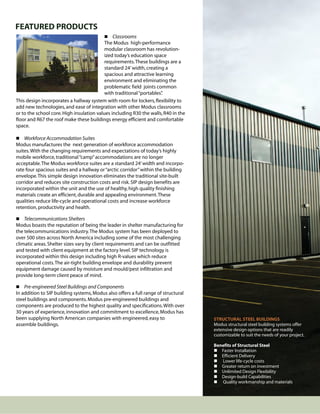FEATURED PRODUCTS
                                            Classrooms
                                           The Modus high-performance
                                           modular classroom has revolution-
                                           ized today’s education space
                                           requirements. These buildings are a
                                           standard 24’ width, creating a
                                           spacious and attractive learning
                                           environment and eliminating the
                                           problematic field joints common
                                           with traditional “portables”
                                                                      .
This design incorporates a hallway system with room for lockers, flexibility to
add new technologies, and ease of integration with other Modus classrooms
or to the school core. High insulation values including R30 the walls, R40 in the
floor and R67 the roof make these buildings energy efficient and comfortable
space.

 Workforce Accommodation Suites
Modus manufactures the next generation of workforce accommodation
suites. With the changing requirements and expectations of today’s highly
mobile workforce, traditional “camp” accommodations are no longer
acceptable. The Modus workforce suites are a standard 24’ width and incorpo-
rate four spacious suites and a hallway or “arctic corridor” within the building
envelope. This simple design innovation eliminates the traditional site-built
corridor and reduces site construction costs and risk. SIP design benefits are
incorporated within the unit and the use of healthy, high quality finishing
materials create an efficient, durable and appealing environment. These
qualities reduce life-cycle and operational costs and increase workforce
retention, productivity and health.

 Telecommunications Shelters
Modus boasts the reputation of being the leader in shelter manufacturing for
the telecommunications industry. The Modus system has been deployed to
over 500 sites across North America including some of the most challenging
climatic areas. Shelter sizes vary by client requirements and can be outfitted
and tested with client equipment at the factory level. SIP technology is
incorporated within this design including high R-values which reduce
operational costs. The air-tight building envelope and durability prevent
equipment damage caused by moisture and mould/pest infiltration and
provide long-term client peace of mind.

 Pre-engineered Steel Buildings and Components
In addition to SIP building systems, Modus also offers a full range of structural
steel buildings and components. Modus pre-engineered buildings and
components are produced to the highest quality and specifications. With over
30 years of experience, innovation and commitment to excellence, Modus has
been supplying North American companies with engineered, easy to                    STRUCTURAL STEEL BUILDINGS
assemble buildings.                                                                 Modus structural steel building systems offer
                                                                                    extensive design options that are readily
                                                                                    customizable to suit the needs of your project.

                                                                                    Benefits of Structural Steel
                                                                                     Faster Installation
                                                                                     Efficient Delivery
                                                                                     Lower life-cycle costs
                                                                                     Greater return on investment
                                                                                     Unlimited Design Flexibility
                                                                                     Design-build Capabilities
                                                                                     Quality workmanship and materials
 