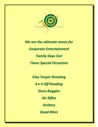 We are the ultimate venue for
  Corporate Entertainment
      Family Days Out
  Those Special Occasions


    Clay Target Shooting
      4 x 4 Off Roading
       Dune Buggies
          Air Rifles
          Archery
         Quad Bikes
 