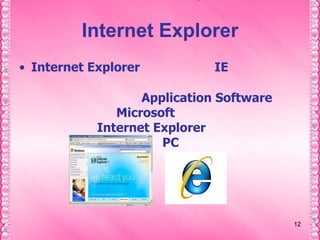 1212Internet ExplorerInternet Explorer เรียกย่อๆ ว่า IEเป็นโปรแกรมเบราเซอร์ที่ใช้ในการเปิดเว็บเพจในอินเทอร์เน็ต ซึ่งเป็น Application Software ที่ผลิตโดยบริษัท Microsoft ผู้คนส่วนใหญ่รู้จักและนิยมใช้ Internet Explorer เพราะมีอยู่ในเครื่องคอมพิวเตอร์แบบ PC แทบทุกเครื่องโดยไม่ต้องดาวน์โหลดหรือติดตั้งอีก
