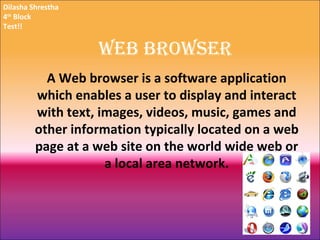 Web Browser A Web browser is a software application which enables a user to display and interact with text, images, videos, music, games and other information typically located on a web page at a web site on the world wide web or a local area network. Dilasha Shrestha 4 th  Block Test!! 