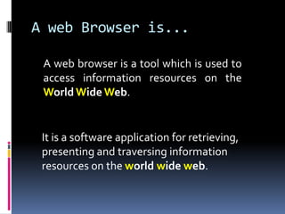 A web Browser is...A web browser is a tool which is used to access information resources on the World Wide Web. 	It is a software application for retrieving, presenting and traversing information resources on the world wide web. 