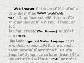 Web Browser คือโปรแกรมที่ใช้สำหรับเป็นประตูเปิดเข้าสู่โลก WWW (World Wide Web)  หรือพูดกันอย่างง่ายก็คือโปรแกรมที่ใช้สำหรับเล่นอินเทอร์เน็ต ที่เรานิยมใช้กันอยู่ทุกวันนี้โดยเว็บเบราว์เซอร์ (Web Browser)  จะเข้าใจในภาษาHTML	(ชื่อเต็มคือ Hypertext Markup Languageภาษามาร์กอัปข้อความหลายมิติ คือภาษามาร์กอัปออกแบบมาเพื่อใช้ในการสร้างเว็บเพจ หรือข้อมูลอื่นที่เรียกดูผ่านทางเว็บเบราว์เซอร์ ) นี้คือเหตุผลว่าทำไมต้องใช้ภาษา HTMLในการสร้างเว็บเพจ   เพราะโปรแกรมเว็บเบราว์เซอร์นั่นสามารถเข้าใจ และสามารถทำงานตามคำสั่งของภาษา HTMLได้ 