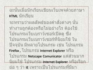 ฉะนั้นเมื่อนักเรียนเขียนเว็บเพจด้วยภาษาHTMLนักเรียนจะทราบว่าผลลัพธ์ของคำสั่งต่างๆ นั่นทำงานถูกต้องหรือไม่อย่างไร ต้องใช้โปรแกรมเว็บเบราว์เซอร์เปิดดู ซึ่งโปรแกรมเว็บเบราว์เซอร์ที่นิยมใช้ ในปัจจุบันมีหลายโปรแกรม เช่น โปรแกรมFirefox , โปรแกรมInternet Explorer หรือโปรแกรม NetscapeComunicatorแต่ส่วนมากนิยมใช้ โปรแกรม Internet Explorerหรือเรียกย่อ ๆ ว่า IEเพราะเป็นโปรแกรมที่มีมาพร้อมกับการติดตั้งระบบปฏิบัติการวินโดวส์อยู่แล้ว ไม่ต้องไปหาโปรแกรมเพิ่มเติม