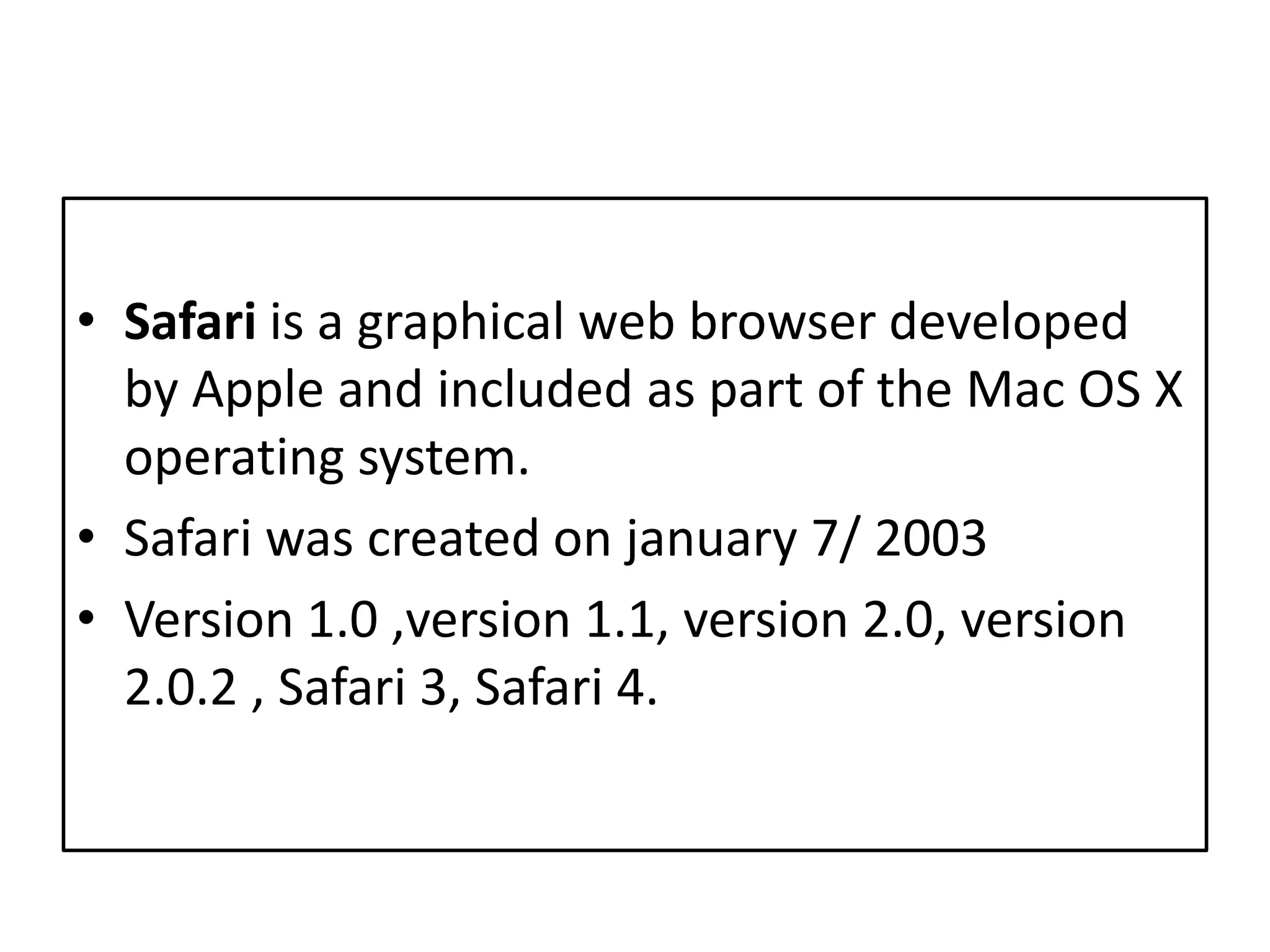 Safari is a graphical web browser developed by Apple and included as part of the Mac OS X operating system. Safari wascreatedonjanuary 7/ 2003Version 1.0 ,version 1.1, version 2.0, version 2.0.2 , Safari 3, Safari 4.
