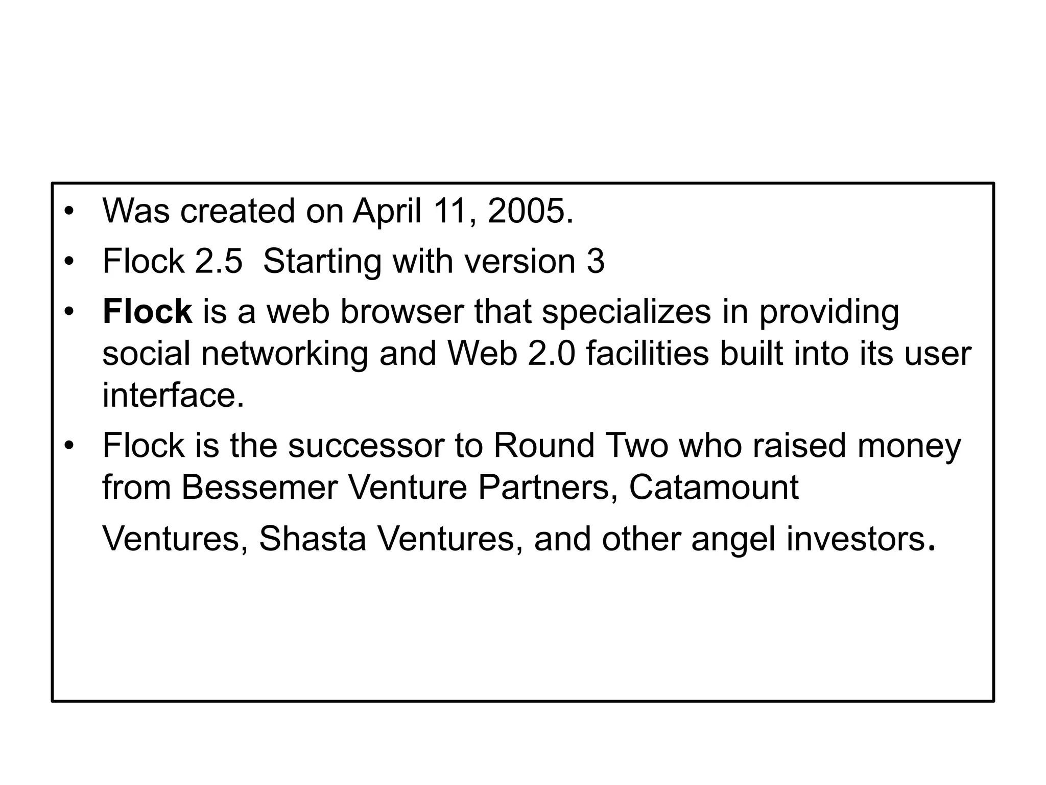WascreatedonApril 11, 2005.Flock 2.5  Starting with version 3Flock is a web browser that specializes in providing social networking and Web 2.0 facilities built into its user interface.Flock is the successor to Round Two who raised money from Bessemer Venture Partners, Catamount Ventures, Shasta Ventures, and other angel investors. 