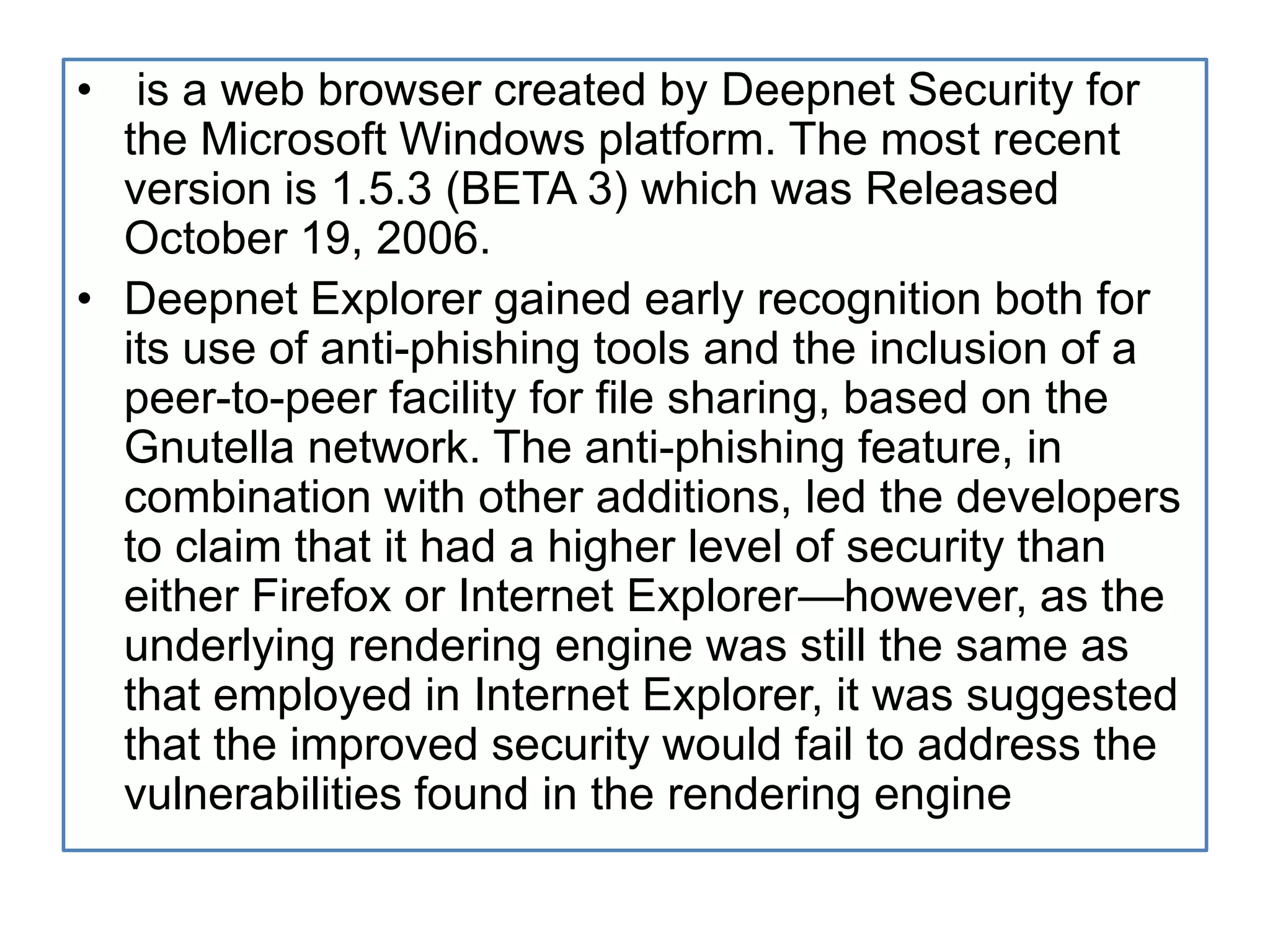  is a web browser created by Deepnet Security for the Microsoft Windows platform. The most recent version is 1.5.3 (BETA 3) which was Released October 19, 2006.Deepnet Explorer gained early recognition both for its use of anti-phishing tools and the inclusion of a peer-to-peer facility for file sharing, based on the Gnutella network. The anti-phishing feature, in combination with other additions, led the developers to claim that it had a higher level of security than either Firefox or Internet Explorer—however, as the underlying rendering engine was still the same as that employed in Internet Explorer, it was suggested that the improved security would fail to address the vulnerabilities found in the rendering engine