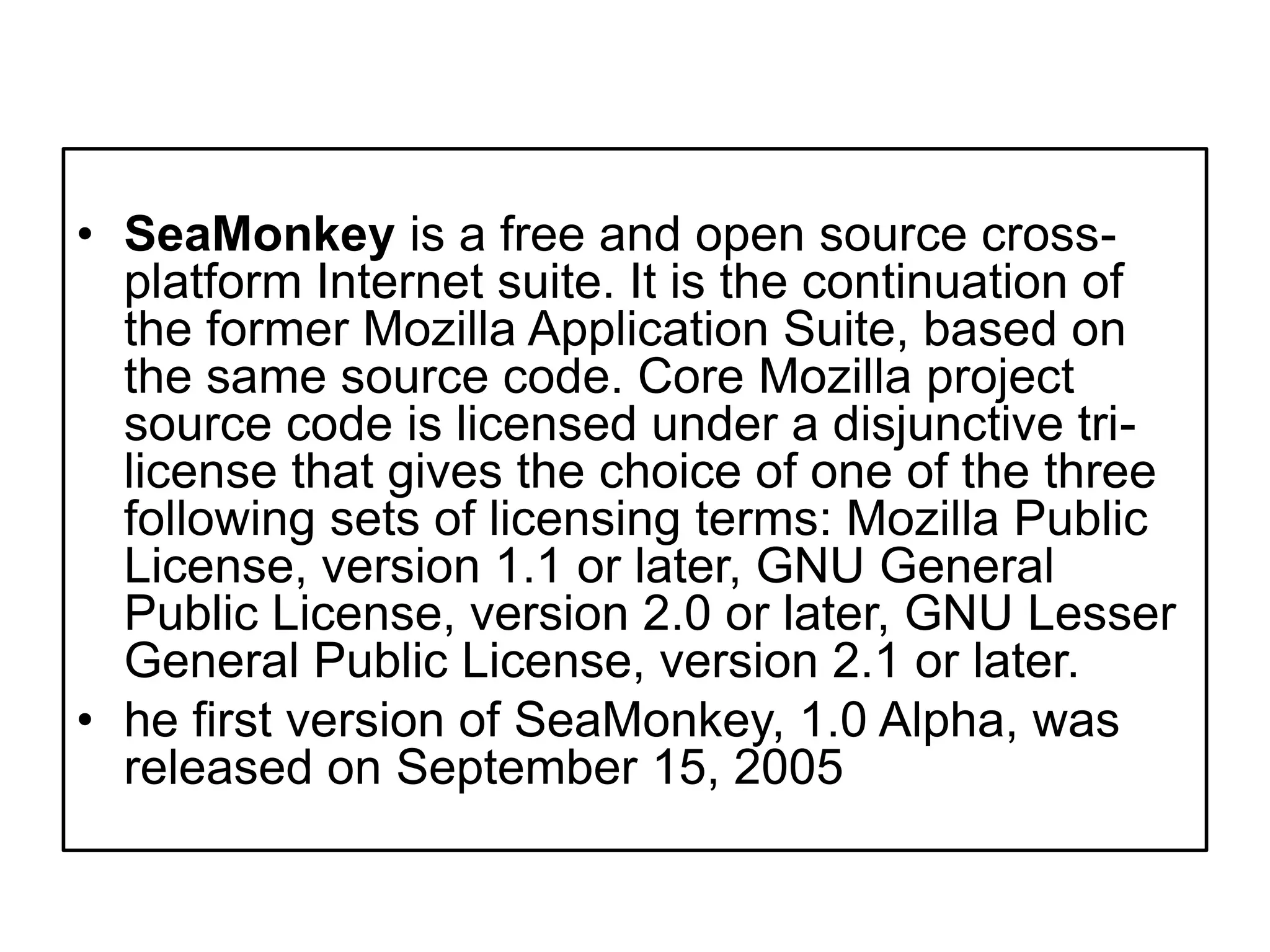 SeaMonkey is a free and open source cross-platform Internet suite. It is the continuation of the former Mozilla Application Suite, based on the same source code. Core Mozilla project source code is licensed under a disjunctive tri-license that gives the choice of one of the three following sets of licensing terms: Mozilla Public License, version 1.1 or later, GNU General Public License, version 2.0 or later, GNU Lesser General Public License, version 2.1 or later.he first version of SeaMonkey, 1.0 Alpha, was released on September 15, 2005