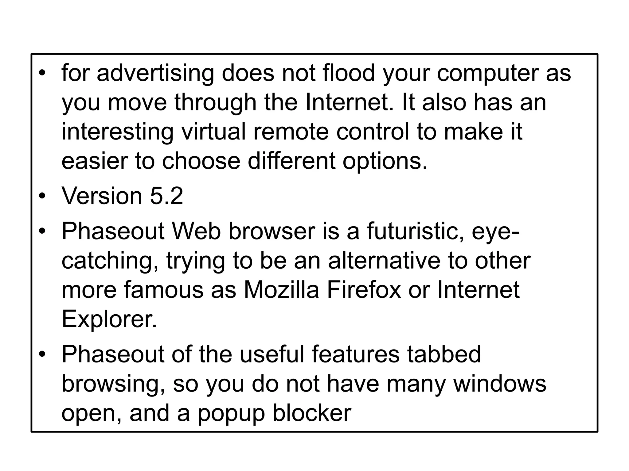 for advertising does not flood your computer as you move through the Internet. It also has an interesting virtual remote control to make it easier to choose different options.Version 5.2Phaseout Web browser is a futuristic, eye-catching, trying to be an alternative to other more famous as Mozilla Firefox or Internet Explorer.Phaseout of the useful features tabbed browsing, so you do not have many windows open, and a popup blocker 