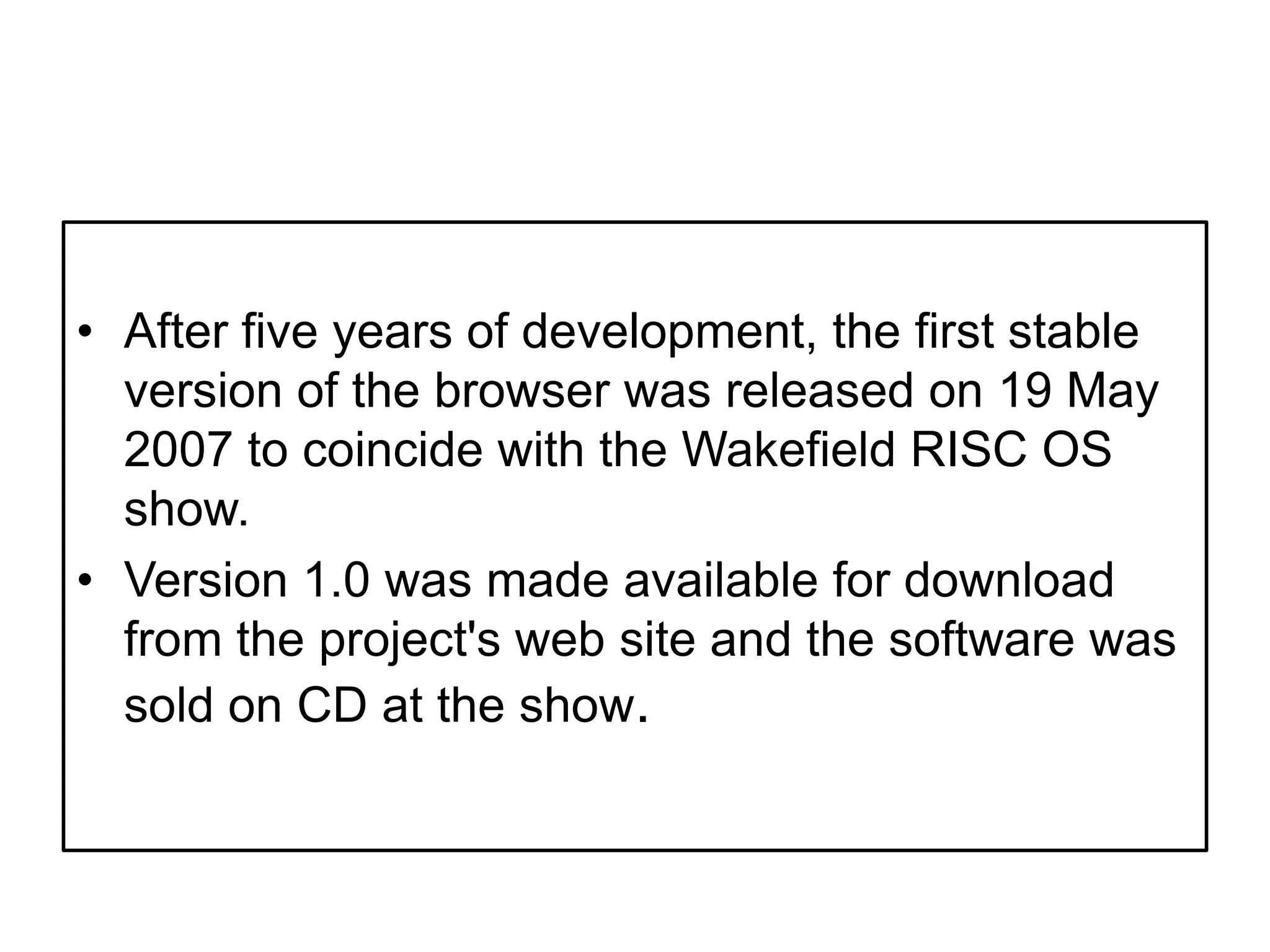 After five years of development, the first stable version of the browser was released on 19 May 2007 to coincide with the Wakefield RISC OS show. Version 1.0 was made available for download from the project's web site and the software was sold on CD at the show.