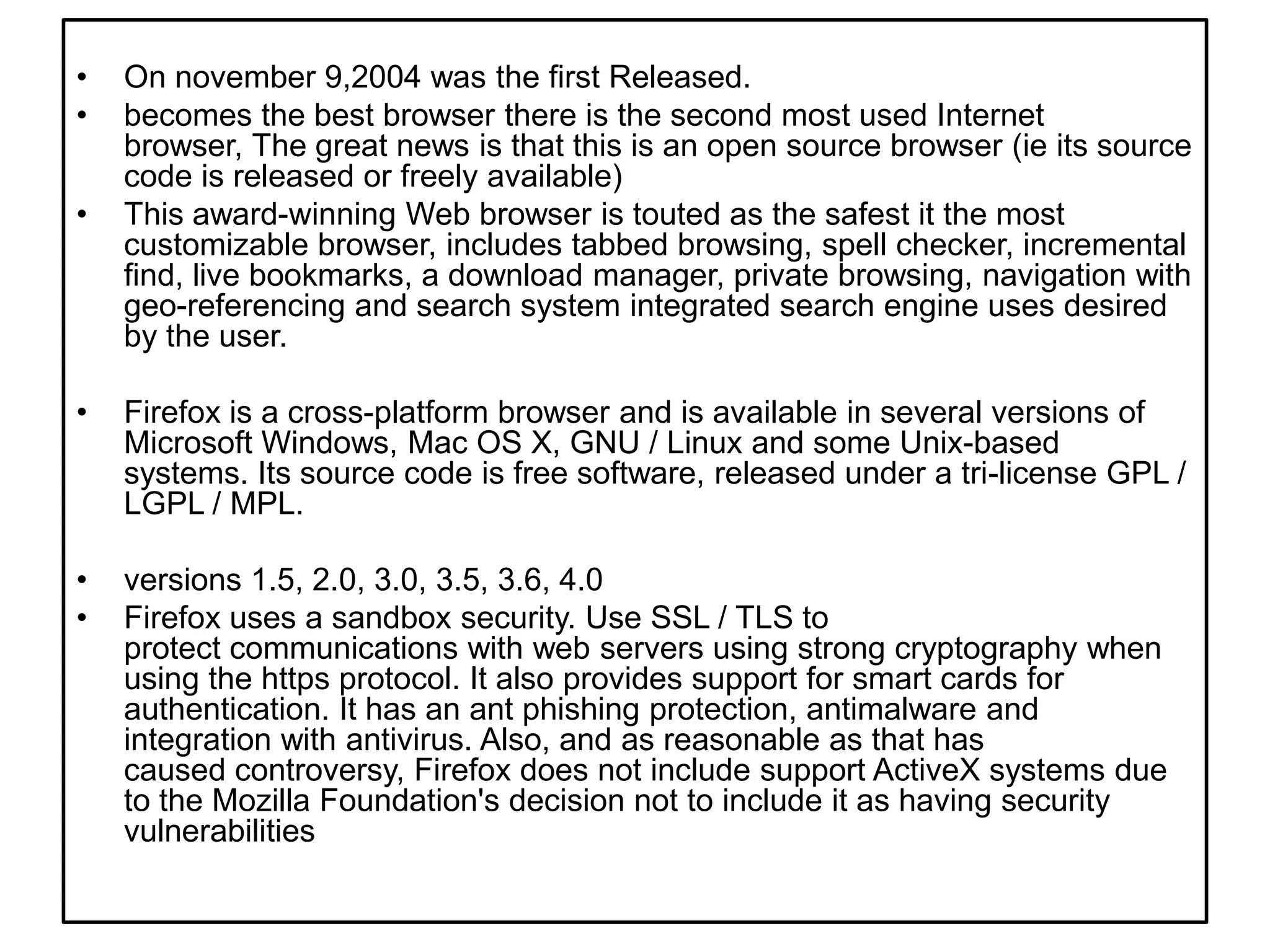 On november 9,2004 wasthefirstReleased.becomes the best browser there is the second most used Internet browser, The great news is that this is an open source browser (ie its source code is released or freely available)This award-winning Web browser is touted as the safest it the most customizable browser, includes tabbed browsing, spell checker, incremental find, live bookmarks, a download manager, private browsing, navigation with geo-referencing and search system integrated search engine uses desired by the user.Firefox is a cross-platform browser and is available in several versions of Microsoft Windows, Mac OS X, GNU / Linux and some Unix-based systems. Its source code is free software, released under a tri-license GPL / LGPL / MPL.versions 1.5, 2.0, 3.0, 3.5, 3.6, 4.0Firefox uses a sandbox security. Use SSL / TLS to protect communications with web servers using strong cryptography when using the https protocol. It also provides support for smart cards for authentication. It has an ant phishing protection, antimalware and integration with antivirus. Also, and as reasonable as that has caused controversy, Firefox does not include support ActiveX systems due to the Mozilla Foundation's decision not to include it as having security vulnerabilities